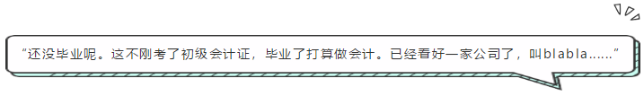 “還沒畢業(yè)呢。這不剛考了初級會計證，畢業(yè)了打算做會計。已經(jīng)看好一家公司了，叫blabla......”