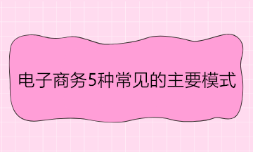 電子商務(wù)5種常見的主要模式 舉例說(shuō)明！