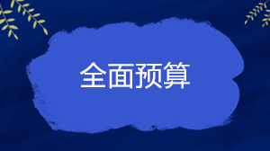 什么是全面預(yù)算？企業(yè)的全面預(yù)算一般包括哪些內(nèi)容？