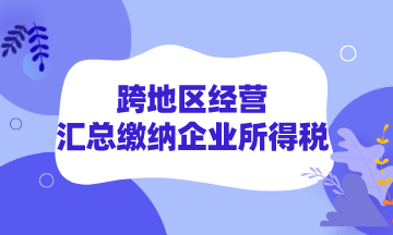 跨地區(qū)經(jīng)營如何匯總繳納企業(yè)所得稅