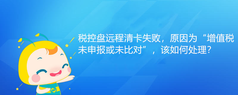 稅控盤遠程清卡失敗，原因為“增值稅未申報或未比對”該如何處理？