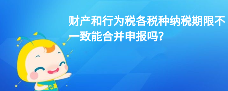 財(cái)產(chǎn)和行為稅各稅種納稅期限不一致能合并申報(bào)嗎？