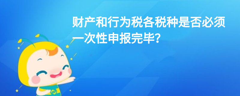 財(cái)產(chǎn)和行為稅各稅種是否必須一次性申報(bào)完畢？