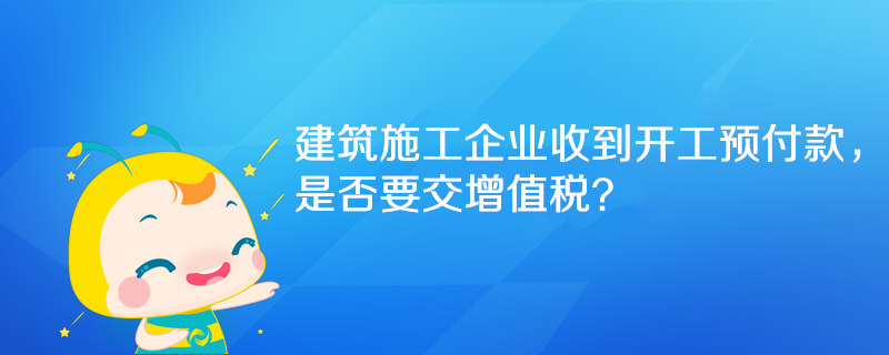 建筑施工企業(yè)收到開工預付款，是否要交增值稅