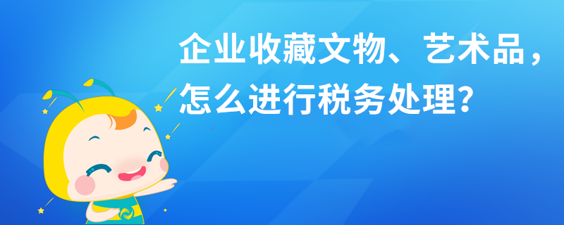 企業(yè)收藏文物、藝術品，怎么進行稅務處理？