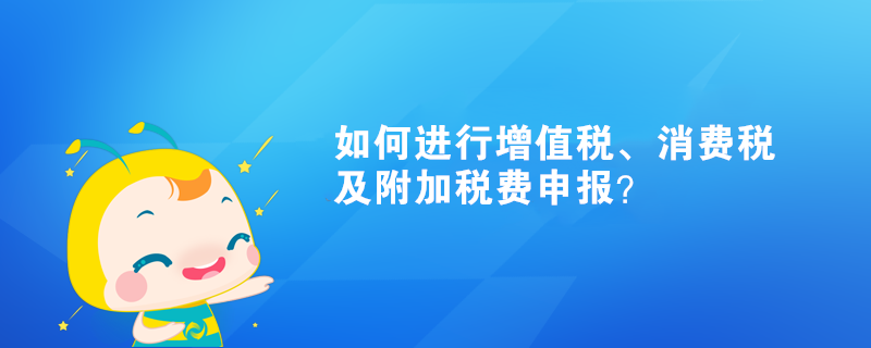 如何進行增值稅、消費稅及附加稅費申報？