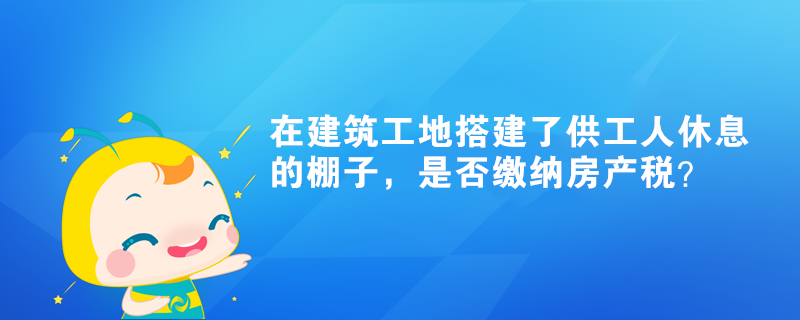 在建筑工地搭建了供工人休息的棚子，是否繳納房產(chǎn)稅？