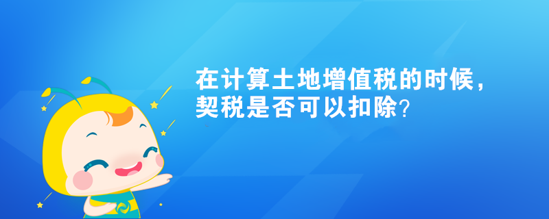 在計算土地增值稅的時候，契稅是否可以扣除？