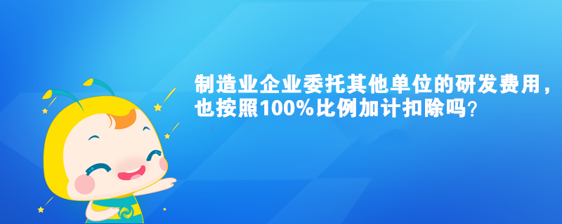 制造業(yè)企業(yè)委托其他單位的研發(fā)費(fèi)用，也按照100%比例加計(jì)扣除嗎？