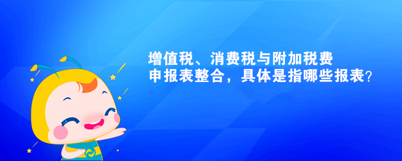 增值稅、消費稅與附加稅費申報表整合，具體是指哪些報表？