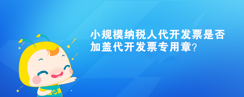 小規(guī)模納稅人代開發(fā)票是否加蓋代開發(fā)票專用章？