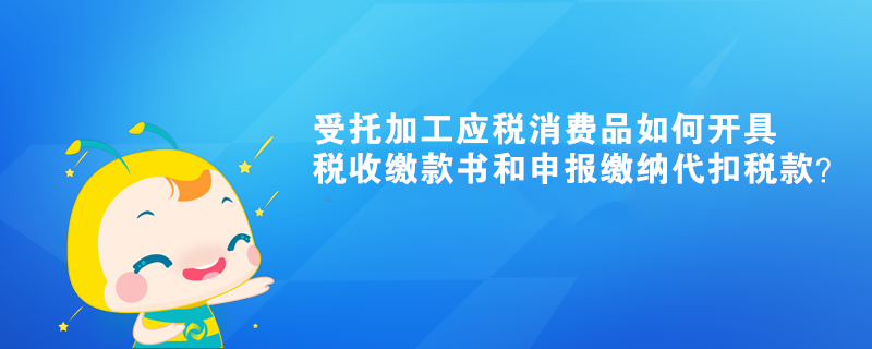 受托加工應(yīng)稅消費品如何開具稅收繳款書和申報繳納代扣稅款？ 