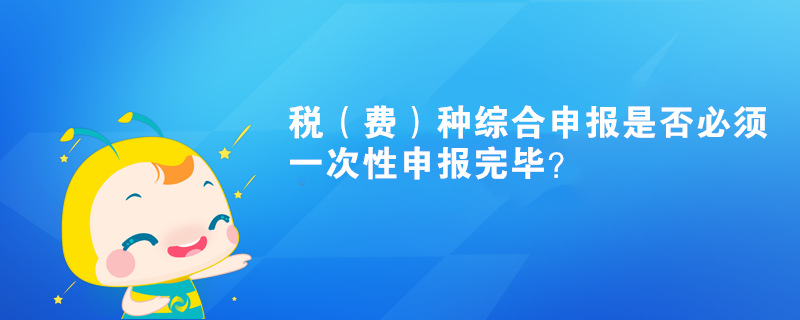 稅（費(fèi)）種綜合申報(bào)是否必須一次性申報(bào)完畢？