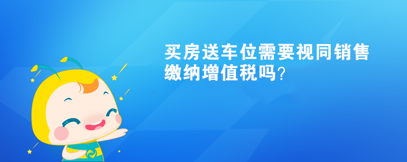 買(mǎi)房送車位需要視同銷售繳納增值稅嗎？