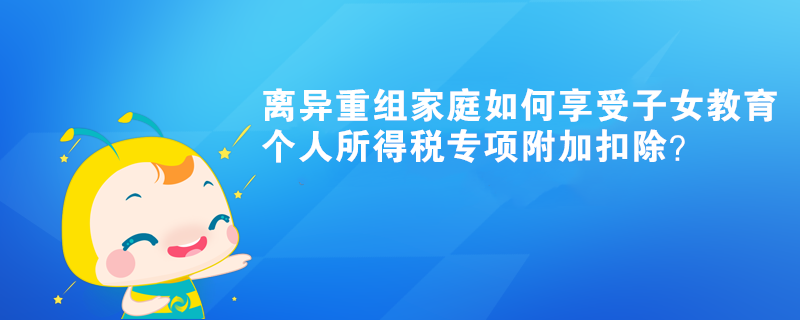 離異重組家庭如何享受子女教育個人所得稅專項附加扣除？