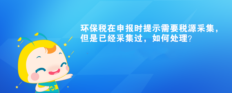 環(huán)保稅在申報時提示需要稅源采集，但是已經(jīng)采集過，如何處理？