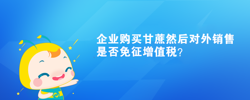 企業(yè)購買甘蔗然后對外銷售是否免征增值稅？