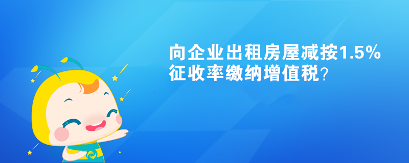 向企業(yè)出租房屋減按1.5%征收率繳納增值稅？