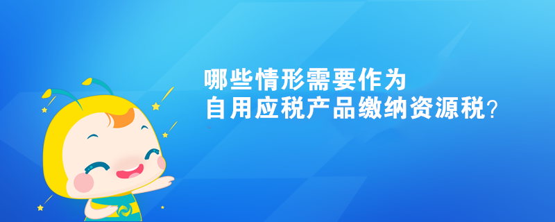 哪些情形需要作為自用應(yīng)稅產(chǎn)品繳納資源稅？