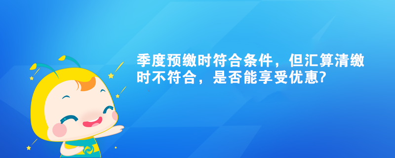 季度預(yù)繳時符合條件，但匯算清繳時不符合，是否能享受優(yōu)惠?