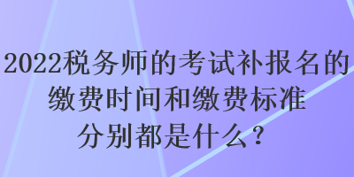 2022稅務(wù)師的考試補報名的繳費時間和繳費標(biāo)準(zhǔn)分別都是什么？