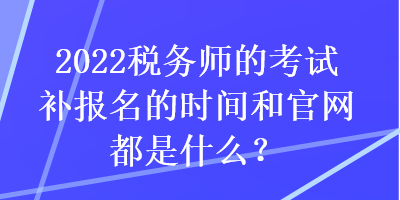 2022稅務(wù)師的考試補報名的時間和官網(wǎng)都是什么？