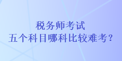 稅務(wù)師考試五個科目哪科比較難考？