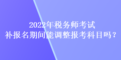 2022年稅務(wù)師考試補(bǔ)報(bào)名期間能調(diào)整報(bào)考科目嗎？