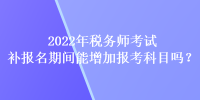 2022年稅務(wù)師考試補報名期間能增加報考科目嗎？