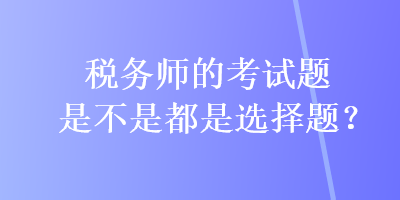 稅務(wù)師的考試題是不是都是選擇題？