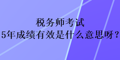 稅務(wù)師考試5年成績(jī)有效是什么意思呀？