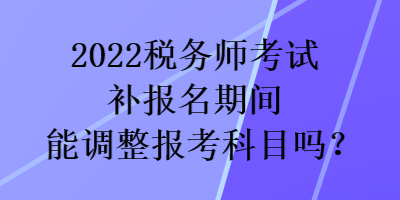 2022稅務(wù)師考試補(bǔ)報(bào)名期間能調(diào)整報(bào)考科目嗎？