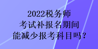 2022稅務師考試補報名期間能減少報考科目嗎？