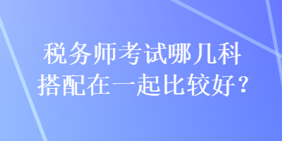 稅務(wù)師考試哪幾科搭配在一起比較好？