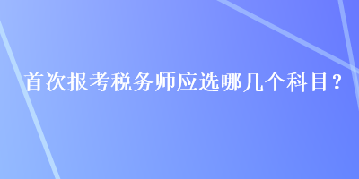 首次報(bào)考稅務(wù)師應(yīng)選哪幾個(gè)科目？