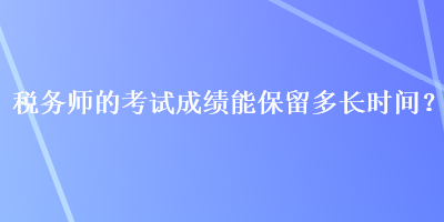 稅務(wù)師的考試成績(jī)能保留多長(zhǎng)時(shí)間？