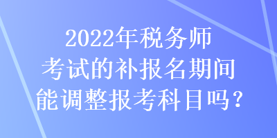 2022年稅務(wù)師考試的補報名期間能調(diào)整報考科目嗎？