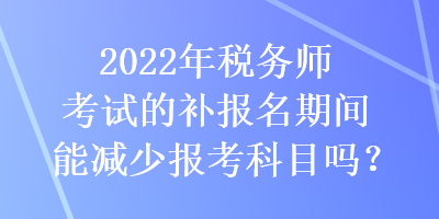 2022年稅務師考試的補報名期間能減少報考科目嗎？