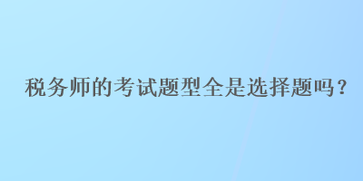 稅務(wù)師的考試題型全是選擇題嗎？