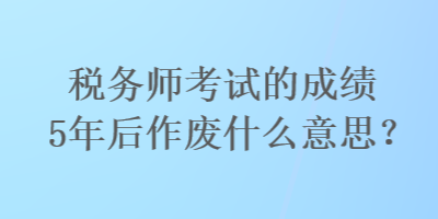 稅務(wù)師考試的成績5年后作廢什么意思？