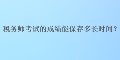 稅務(wù)師考試的成績能保存多長時(shí)間？