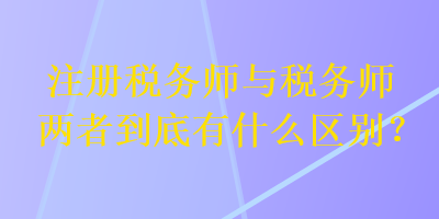 注冊(cè)稅務(wù)師與稅務(wù)師兩者到底有什么區(qū)別？