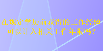 在規(guī)定學歷前獲得的工作經(jīng)驗可以計入相關工作年限嗎？