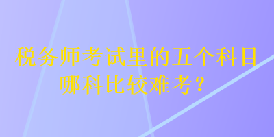 稅務(wù)師考試?yán)锏奈鍌€(gè)科目哪科比較難考？