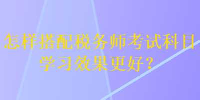 怎樣搭配稅務師考試科目學習效果更好？