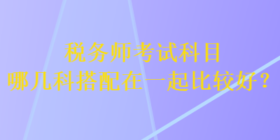 稅務(wù)師考試科目哪幾科搭配在一起比較好？