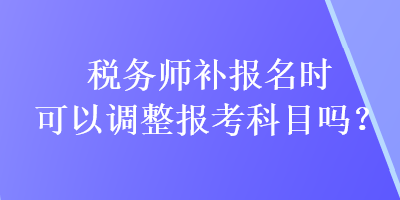 稅務師補報名時可以調整報考科目嗎？