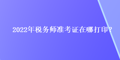 2022年稅務(wù)師準(zhǔn)考證在哪打?。? suffix=