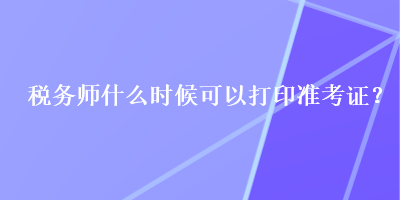 稅務(wù)師什么時(shí)候可以打印準(zhǔn)考證？