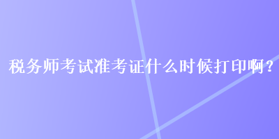 稅務(wù)師考試準(zhǔn)考證什么時(shí)候打印??？